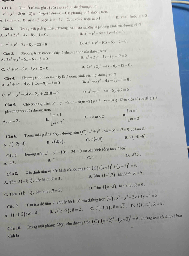 Tìm tất cả các giá trị của tham số m để phương trình
x^2+y^2-2(m+2)x+4my+19m-6=0 là phương trình đường tròn.
A. 1 hoặc m>-1 C. m hoặc m>1. D. m<1</tex> hoặc m>2.
Câu 2. Trong mặt phẳng C x) V  phương trình nào sau đây là phương trình của đường tròn?
A. x^2+2y^2-4x-8y+1=0.
B. x^2+y^2-4x+6y-12=0.
C. x^2+y^2-2x-8y+20=0.
D. 4x^2+y^2-10x-6y-2=0.
Câu 3. Phương trình nào sau đây là phương trình của đường tròn?
A. 2x^2+y^2-6x-6y-8=0.
B. x^2+2y^2-4x-8y-12=0.
C. x^2+y^2-2x-8y+18=0.
D. 2x^2+2y^2-4x+6y-12=0.
Câu 4. Phương trình nào sau đây là phương trình của một đường tròn?
A. x^2+y^2-4xy+2x+8y-3=0. B. x^2+2y^2-4x+5y-1=0.
C. x^2+y^2-14x+2y+2018=0. D. x^2+y^2-4x+5y+2=0.
Câu 5. Cho phương trình x^2+y^2-2mx-4(m-2)y+6-m=0(1). Điều kiện của m để (l) là
phương trình của đường tròn.
A. m=2. B. beginarrayl m<1 m>2endarray. . C. 1 D. beginarrayl m=1 m=2endarray. .
Câu 6. Trong mặt phẳng Oxy , đường tròn (C) :x^2+y^2+4x+6y-12=0 có tâm là.
A. I(-2;-3). B. I(2;3). C. I(4;6). D. I(-4;-6).
Câu 7. Đường tròn x^2+y^2-10y-24=0 có bán kính bằng bao nhiêu?
A. 49 . B. 7 . C. 1. D. sqrt(29).
Câu 8. Xác định tâm và bán kính của đường tròn (C):(x+1)^2+(y-2)^2=9.
A. Tâm I(-1;2) , bán kính R=3. B. Tâm I(-1;2) , bán kính R=9.
C. Tâm I(1;-2) ,bán kính R=3. D. Tâm I(1;-2) , bán kính R=9.
Câu 9. Tìm tọa độ tâm / và bán kính R của đường tròn (C): x^2+y^2-2x+4y+1=0.
A. I(-1;2);R=4. B. I(1;-2);R=2. C. I(-1;2);R=sqrt(5). D. I(1;-2);R=4.
Câu 10. Trong mặt phẳng Oxy, cho đường tròn (C):(x-2)^2+(y+3)^2=9. Đường tròn có tâm và bán
kính là