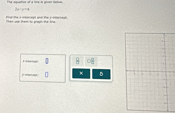 The equation of a line is given below.
2x-y=6
Find the x-intercept and the y-intercept. 
Then use them to graph the line. 
X-intercept: 
 □ /□   □  □ /□  
V -intercept 
×