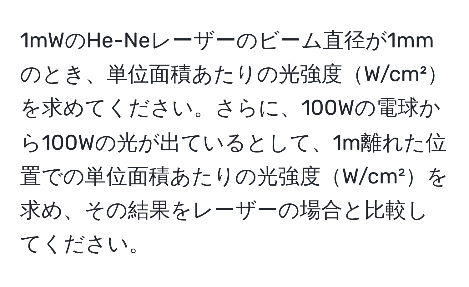 1mWのHe-Neレーザーのビーム直径が1mmのとき、単位面積あたりの光強度W/cm²を求めてください。さらに、100Wの電球から100Wの光が出ているとして、1m離れた位置での単位面積あたりの光強度W/cm²を求め、その結果をレーザーの場合と比較してください。