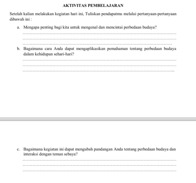 AKTIVITAS PEMBELAJARAN 
Setelah kalian melakukan kegiatan hari ini, Tuliskan pendapatmu melalui pertanyaan-pertanyaan 
dibawah ini : 
a. Mengapa penting bagi kita untuk mengenal dan mencintai perbedaan budaya? 
_ 
_ 
_ 
b. Bagaimana cara Anda dapat mengaplikasikan pemahaman tentang perbedaan budaya 
dalam kehidupan sehari-hari? 
_ 
_ 
_ 
c. Bagaimana kegiatan ini dapat mengubah pandangan Anda tentang perbedaan budaya dan 
interaksi dengan teman sebaya? 
_ 
_ 
_