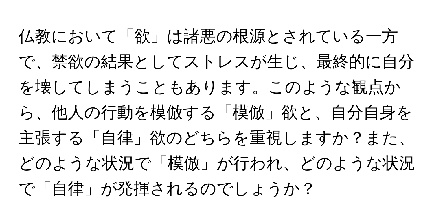 仏教において「欲」は諸悪の根源とされている一方で、禁欲の結果としてストレスが生じ、最終的に自分を壊してしまうこともあります。このような観点から、他人の行動を模倣する「模倣」欲と、自分自身を主張する「自律」欲のどちらを重視しますか？また、どのような状況で「模倣」が行われ、どのような状況で「自律」が発揮されるのでしょうか？