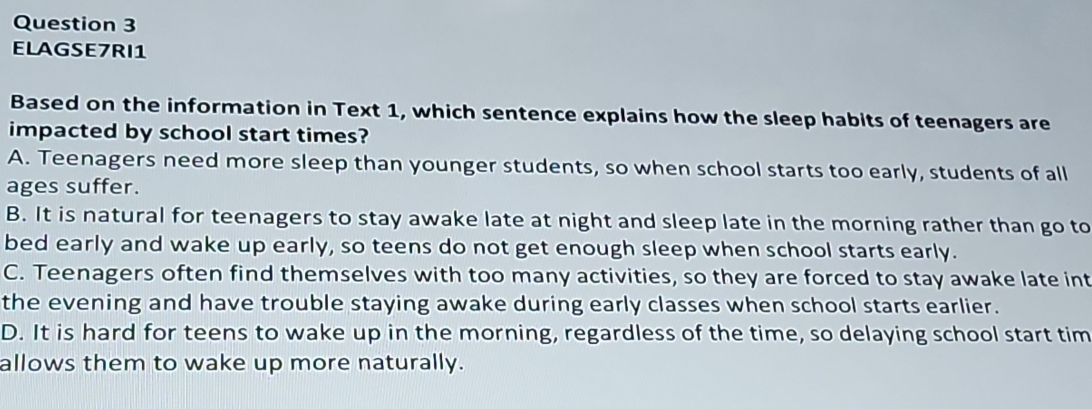 ELAGSE7RI1
Based on the information in Text 1, which sentence explains how the sleep habits of teenagers are
impacted by school start times?
A. Teenagers need more sleep than younger students, so when school starts too early, students of all
ages suffer.
B. It is natural for teenagers to stay awake late at night and sleep late in the morning rather than go to
bed early and wake up early, so teens do not get enough sleep when school starts early.
C. Teenagers often find themselves with too many activities, so they are forced to stay awake late int
the evening and have trouble staying awake during early classes when school starts earlier.
D. It is hard for teens to wake up in the morning, regardless of the time, so delaying school start tim
allows them to wake up more naturally.