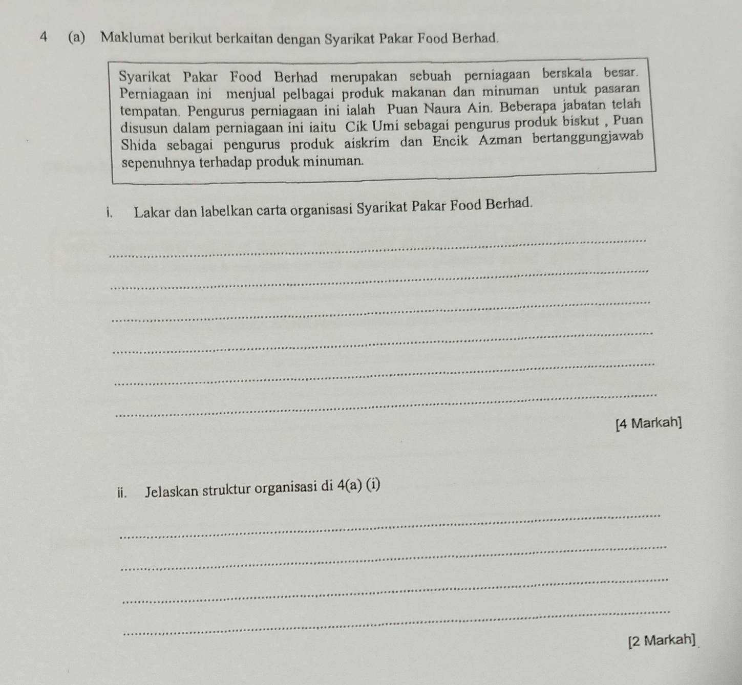 4 (a) Maklumat berikut berkaitan dengan Syarikat Pakar Food Berhad. 
Syarikat Pakar Food Berhad merupakan sebuah perniagaan berskala besar. 
Perniagaan ini menjual pelbagai produk makanan dan minuman untuk pasaran 
tempatan. Pengurus perniagaan ini ialah Puan Naura Ain. Beberapa jabatan telah 
disusun dalam perniagaan ini iaitu Cik Umi sebagai pengurus produk biskut , Puan 
Shida sebagai pengurus produk aiskrim dan Encik Azman bertanggungjawab 
sepenuhnya terhadap produk minuman. 
i. Lakar dan labelkan carta organisasi Syarikat Pakar Food Berhad. 
_ 
_ 
_ 
_ 
_ 
_ 
[4 Markah] 
ii. Jelaskan struktur organisasi di 4(a) (i) 
_ 
_ 
_ 
_ 
[2 Markah]