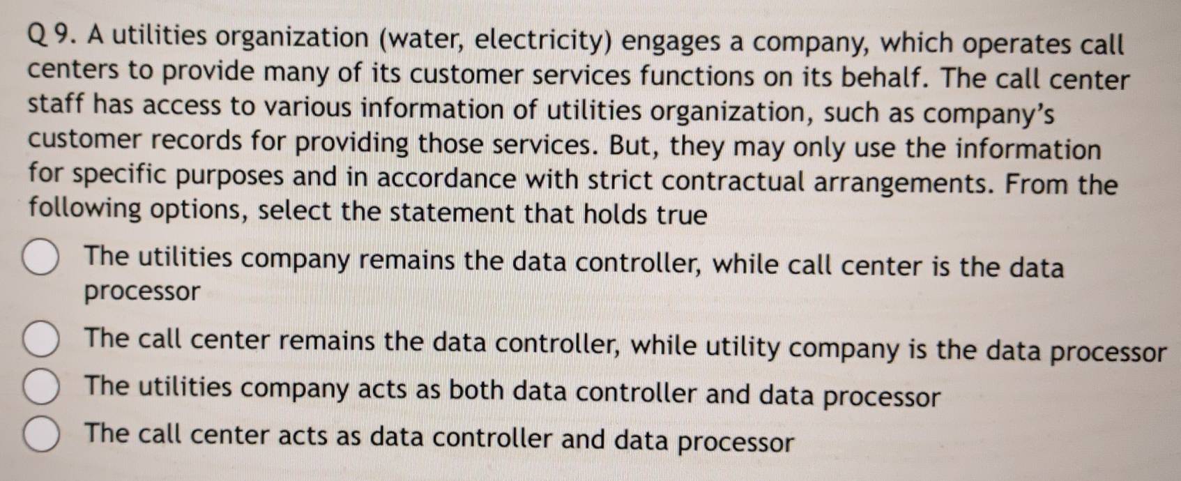 A utilities organization (water, electricity) engages a company, which operates call
centers to provide many of its customer services functions on its behalf. The call center
staff has access to various information of utilities organization, such as company’s
customer records for providing those services. But, they may only use the information
for specific purposes and in accordance with strict contractual arrangements. From the
following options, select the statement that holds true
The utilities company remains the data controller, while call center is the data
processor
The call center remains the data controller, while utility company is the data processor
The utilities company acts as both data controller and data processor
The call center acts as data controller and data processor