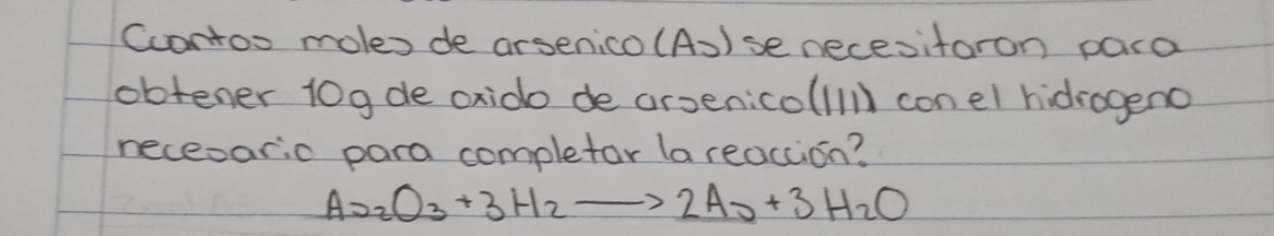 Ccontos moles de arsenico (A))se necesitaron para 
obtener 10gde oxido de arsenicolllll con el hidrogeno 
neceoario para completor la reaccion?
As_2O_3+3H_2to 2As+3H_2O