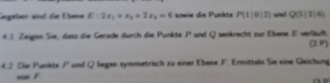 Gegeben sind die Ebene E:2x_1+x_2+2x_3=6 sowie die Punkte P(1|0|2) und Q(5|2|6)
4 Zeigen Sie, dass die Gerade durch die Punkte P und Q senkrecht zur Ebene E verläuft. (2 P) 
4. 2 Die Punkte P und Q liegen symmetrisch zu einer Ebene F. Ermitteln Sie eine Gleichung 
von F