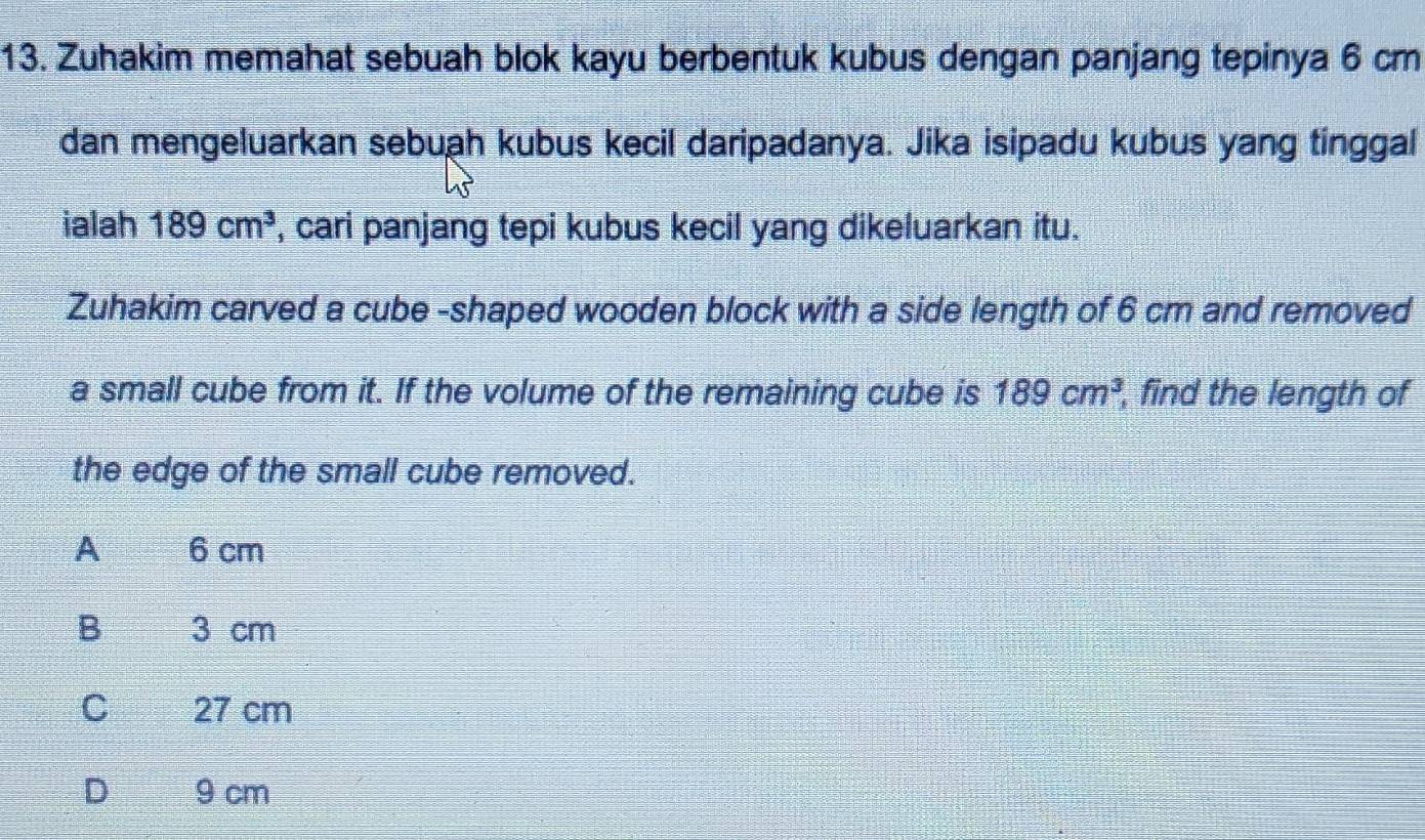 Zuhakim memahat sebuah blok kayu berbentuk kubus dengan panjang tepinya 6 cm
dan mengeluarkan sebuah kubus kecil daripadanya. Jika isipadu kubus yang tinggal
ialah 189cm^3 , cari panjang tepi kubus kecil yang dikeluarkan itu.
Zuhakim carved a cube -shaped wooden block with a side length of 6 cm and removed
a small cube from it. If the volume of the remaining cube is 189cm^3 , find the length of
the edge of the small cube removed.
A 6 cm
B 3 cm
C 27 cm
D 9 cm