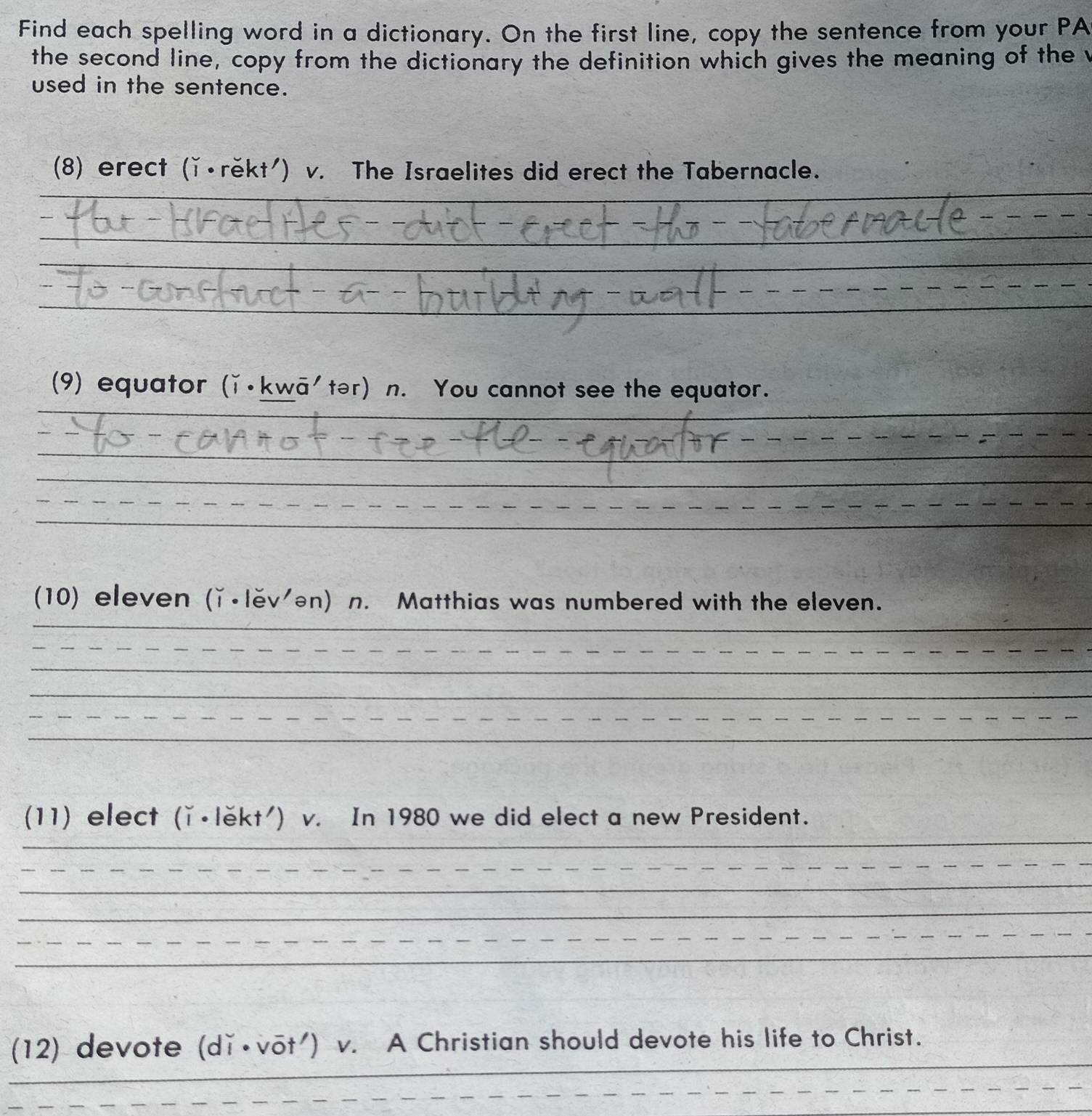 Find each spelling word in a dictionary. On the first line, copy the sentence from your PA 
the second line, copy from the dictionary the definition which gives the meaning of the t 
used in the sentence. 
(8) erect (ǐ•rěkt') v. The Israelites did erect the Tabernacle. 
_ 
- − − − − 
_ 
_ 
_ 
_ 
_ 
(9) equator (ǐ•kwā'tər) n. You cannot see the equator. 
_ 
_ 
_ 
_ 
_ 
__ 
_ 
_ 
_ 
(10) eleven (ǐ•lěv'ən) n. Matthias was numbered with the eleven. 
__ 
_ 
_ 
_ 
_ 
_ 
_ 
_ 
(11) elect (ǐ•lěkt') v. In 1980 we did elect a new President. 
_ 
_ 
_ 
_ 
_ 
_ 
_ 
_ 
(12) devote (dǐ•vōt') v. A Christian should devote his life to Christ. 
_ 
_ 
_ 
_ 
_ 
_ 
_ 
_ 
_ 
_ 
_