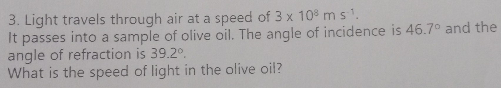 Light travels through air at a speed of 3* 10^8ms^(-1). 
It passes into a sample of olive oil. The angle of incidence is 46.7° and the 
angle of refraction is 39.2°. 
What is the speed of light in the olive oil?