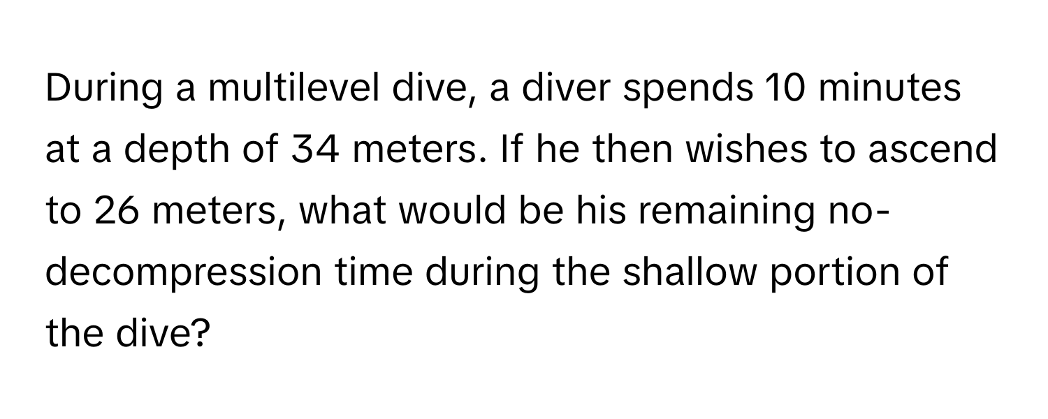 During a multilevel dive, a diver spends 10 minutes at a depth of 34 meters. If he then wishes to ascend to 26 meters, what would be his remaining no-decompression time during the shallow portion of the dive?