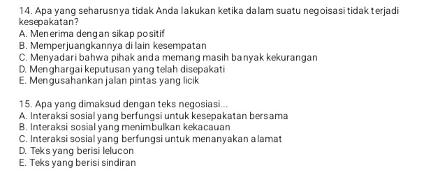 Apa yang seharusnya tidak Anda Iakukan ketika dalam suatu negoisasi tidak terjadi
kesepakatan?
A. Menerima dengan sikap positif
B. Memperjuangkannya di lain kesempatan
C. Menyadari bahwa pihak anda memang masih banyak kekurangan
D. Menghargai keputusan yang telah disepakati
E. Mengusahankan jalan pintas yang licik
15. Apa yang dimaksud dengan teks negosiasi...
A. Interaksi sosial yang berfungsi untuk kesepakatan bersama
B. Interaksi sosial yang menimbulkan kekacauan
C. Interaksi sosial yang berfungsi untuk menanyakan alamat
D. Teks yang berisi lelucon
E. Teks yang berisi sindiran