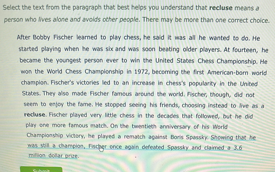 Select the text from the paragraph that best helps you understand that recluse means a 
person who lives alone and avoids other people. There may be more than one correct choice. 
After Bobby Fischer learned to play chess, he said it was all he wanted to do. He 
started playing when he was six and was soon beating older players. At fourteen, he 
became the youngest person ever to win the United States Chess Championship. He 
won the World Chess Championship in 1972, becoming the first American-born world 
champion. Fischer's victories led to an increase in chess's popularity in the United 
States. They also made Fischer famous around the world. Fischer, though, did not 
seem to enjoy the fame. He stopped seeing his friends, choosing instead to live as a 
recluse. Fischer played very little chess in the decades that followed, but he did 
play one more famous match. On the twentieth anniversary of his World 
Championship victory, he played a rematch against Boris Spassky. Showing that he 
was still a champion, Fischer once again defeated Spassky and claimed a 3.6
million dollar prize. 
Submit