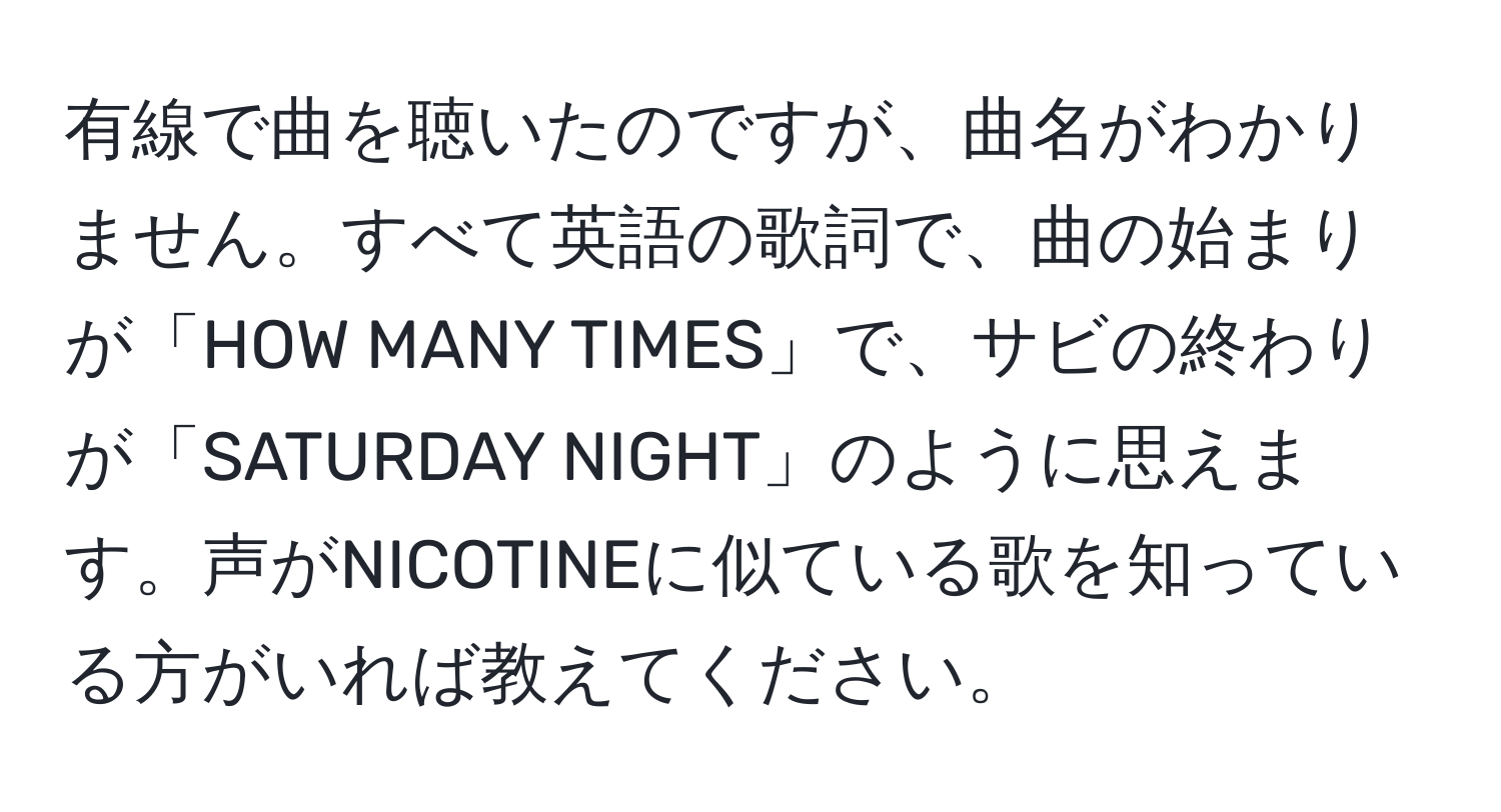 有線で曲を聴いたのですが、曲名がわかりません。すべて英語の歌詞で、曲の始まりが「HOW MANY TIMES」で、サビの終わりが「SATURDAY NIGHT」のように思えます。声がNICOTINEに似ている歌を知っている方がいれば教えてください。