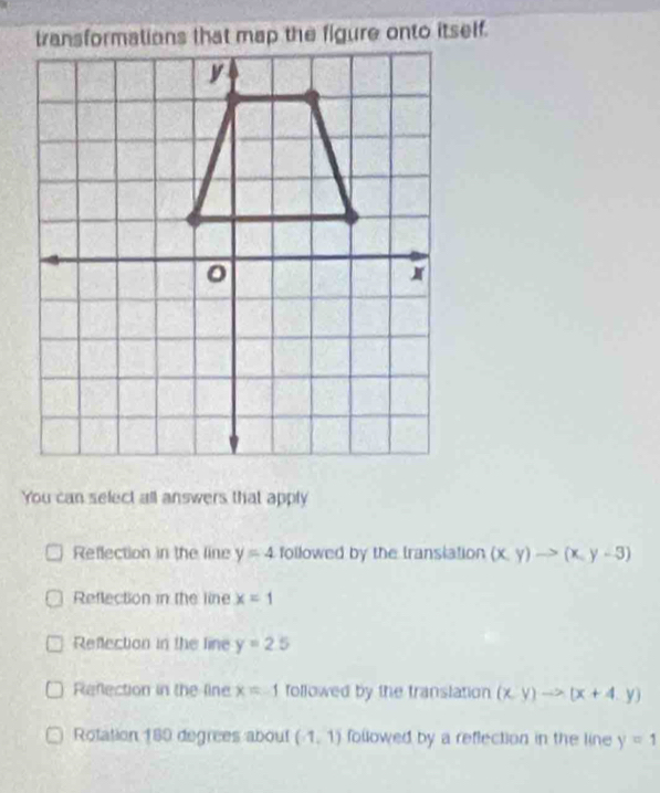 You can select all answers that apply
Reflection in the line y=4 followed by the transiation (x,y)to (x,y-3)
Reflection in the line x=1
Reflection in the line y=2.5
Refection in the line x=-1 followed by the translation (x,y)to (x+4,y)
Rotation 180 degrees about (1,1) followed by a reflection in the line y=1