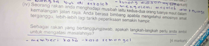 kah 
(iv) Seorang rakan anda menghadapi musibah iaitu kedua-dua orang tuanya maut dalam 
kemalangan jalan raya. Anda berasa bimbang apabila mengetahui emosinya amat 
terganggu, lebih-lebih lagi tarikh peperiksaan semakin hampir. 
Sebagai rakan yang bertanggungjawab, apakah langkah-langkah perlu anda ambil 
untuk mengatasi masalahnya? 
[4 markah]