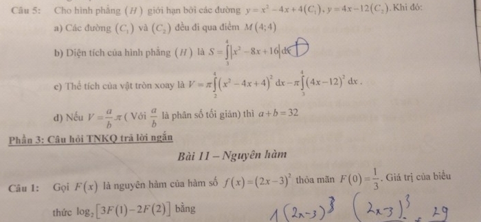 Cho hình phẳng ( H ) giới hạn bởi các đường y=x^2-4x+4(C_1), y=4x-12(C_2). Khi đỏ: 
a) Các đường (C_1) và (C_2) đều đi qua điểm M(4;4)
b) Diện tích của hình phẳng ( H ) là S=∈tlimits _3^(4|x^2)-8x+16|d∈ □
c) Thể tích của vật tròn xoay là V=π ∈tlimits _2^(4(x^2)-4x+4)^2dx-π ∈tlimits _3^(4(4x-12)^2)dx. 
d) Nếu V= a/b π ( Với  a/b  là phân số tối gián) thì a+b=32
Phần 3: Câu hội TNKQ trả lời ngắn 
Bài 11 - Nguyên hàm 
Câu 1: Gọi F(x) là nguyên hàm của hàm số f(x)=(2x-3)^2 thỏa mãn F(0)= 1/3 . Giá trị của biểu 
thức log _2[3F(1)-2F(2)] bằng