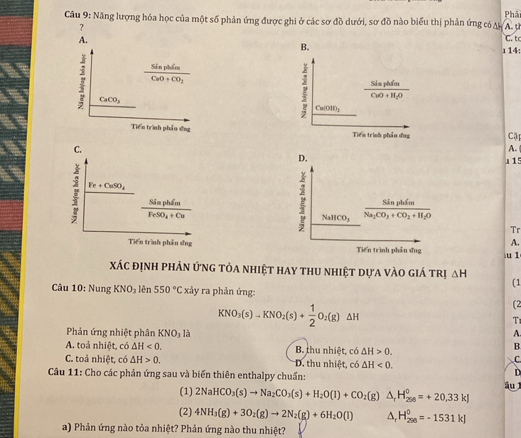 Cầu 9: Năng lượng hóa học của một số phản ứng được ghi ở các sơ đồ dưới, sơ đồ nào biểu thị phản ứng có A A. t Phả
?
A. C. tc
B.
」14:
frac SinphimCaO+CO_2
CaCO_3
frac SinphimCuO+H_2O
Cu(OH)_2
Tiến trình phần ứng Tiến trình phản ứng
Cặp
C.
A.
D. 1 15
Fe+CuSO_4
frac SinphimFeSO_4+Cu
NaHCO_3 frac SinphimNa_2CO_3+CO_2+H_2O
Tr
A.
Tiến trình phần ứng Tiến trình phần ứng
u 1
xác định phản ứnG tỏa nhiệt hay thu nhiệt dựa vào giá trị △ H
(1
Câu 10: Nung KNO_3lhat en550°C xảy ra phản ứng:
KNO_3(s)to KNO_2(s)+ 1/2 O_2(g)△ H
(2
T1
Phản ứng nhiệt phân KNO_31a A.
A. toả nhiệt, có △ H<0. B. thu nhiệt, có △ H>0.
B
C. toả nhiệt, có △ H>0. D. thu nhiệt, có △ H<0.
C.
D
Câu 11: Cho các phản ứng sau và biến thiên enthalpy chuẩn: âu 
(1) 2NaHCO_3(s)to Na_2CO_3(s)+H_2O(l)+CO_2(g)△ _rH_(298)^0=+20,33kJ
(2) 4NH_3(g)+3O_2(g)to 2N_2(g)+6H_2O(l) △ _rH_(298)^0=-1531kJ
a) Phản ứng nào tỏa nhiệt? Phản ứng nào thu nhiệt?