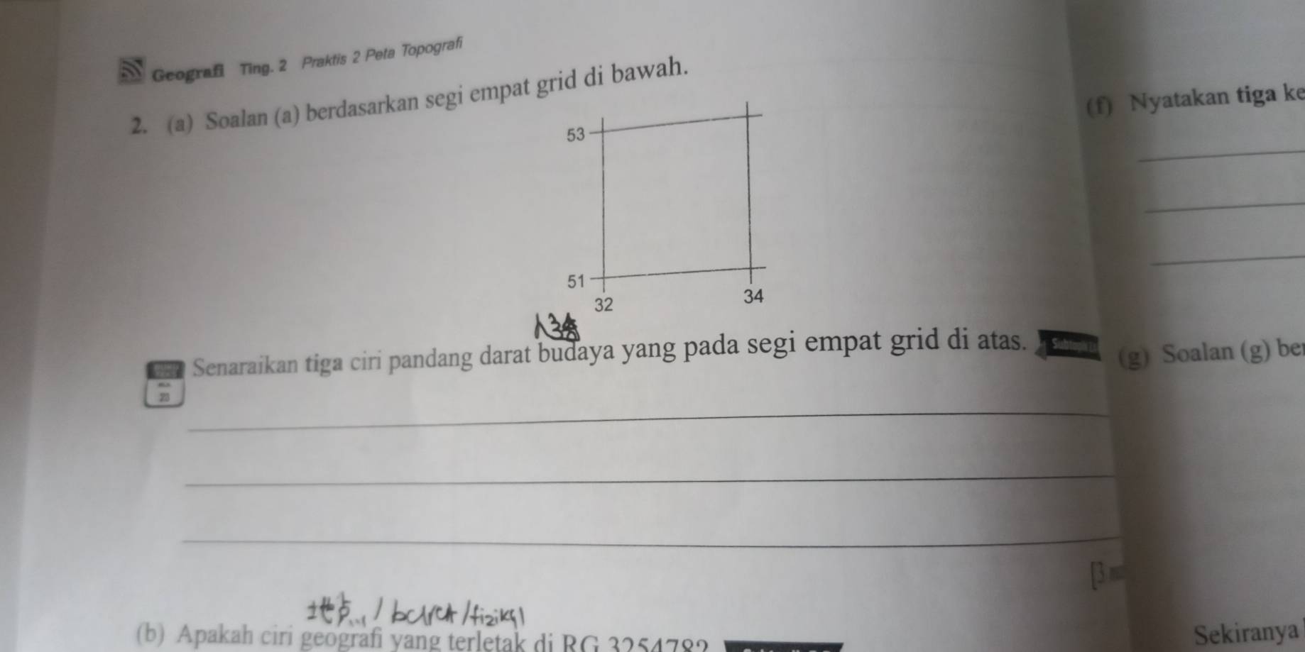 Geografi Ting. 2 Praktis 2 Peta Topografi 
2. (a) Soalan (a) berdasarkan segi empat grid di bawah. 
(f) Nyatakan tiga ke 
_
53
_ 
_
51
32
34
Senaraikan tiga ciri pandang darat budaya yang pada segi empat grid di atas. 
(g) Soalan (g) be 
_ 
23 
_ 
_ 
[3 ≡ 
(b) Apakah ciri geografi yang terletak di BG 325478? 
Sekiranya