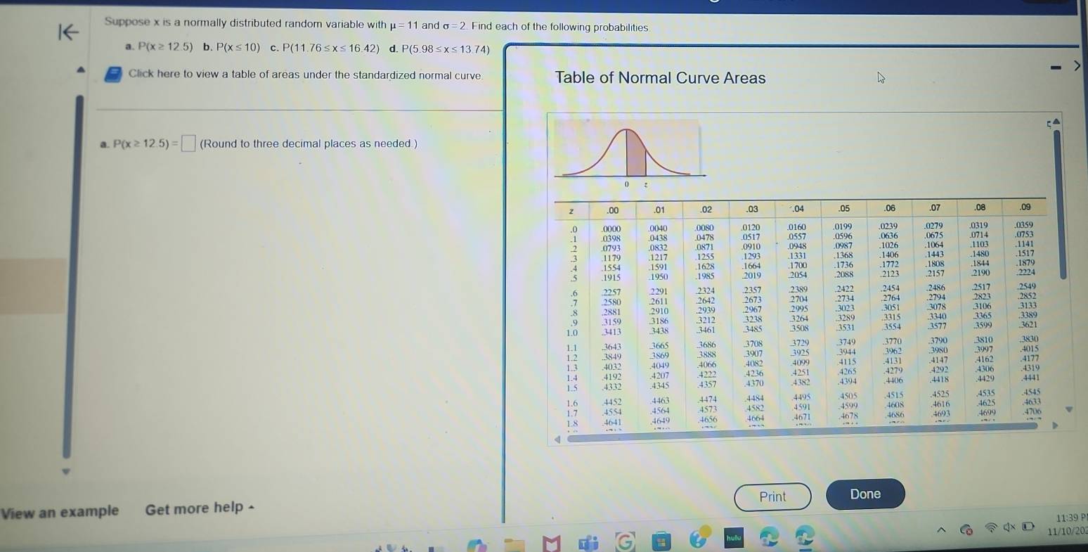 Suppose x is a normally distributed random variable with mu =11 and sigma =2 Find each of the following probabilities 
a. P(x≥ 12.5) b. P(x≤ 10) C. P(11.76≤ x≤ 16.42) d. P(5.98≤ x≤ 13.74)
Click here to view a table of areas under the standardized normal curve. Table of Normal Curve Areas 
a. P(x≥ 12.5)=□ (Round to three decimal places as needed.) 
Print Done 
View an example Get more help - 
11:39 P 
11/10/20