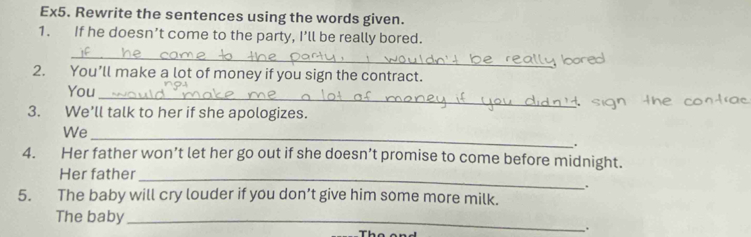 Ex5. Rewrite the sentences using the words given. 
1. If he doesn’t come to the party, I’ll be really bored. 
_ 
2. You’ll make a lot of money if you sign the contract. 
You 
_ 
3. We’ll talk to her if she apologizes. 
_ 
We 
. 
4. Her father won’t let her go out if she doesn’t promise to come before midnight. 
Her father 
_ 
、. 
5. The baby will cry louder if you don’t give him some more milk. 
The baby_ 
: