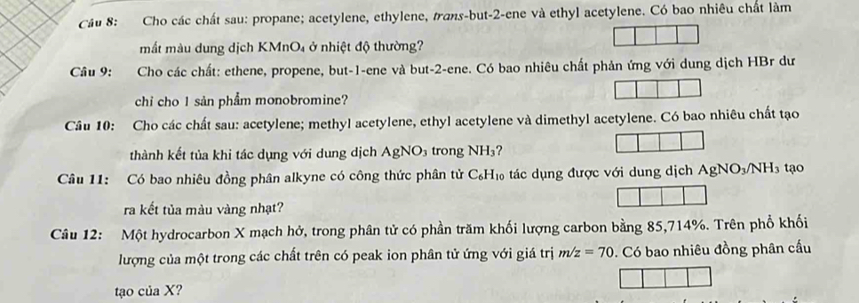 Cầu 8: Cho các chất sau: propane; acetylene, ethylene, trans-but -2 -ene và ethyl acetylene. Có bao nhiêu chất làm 
mắt màu dung dịch KMnO₄ ở nhiệt độ thường? 
Câu 9: Cho các chất: ethene, propene, but -1 -ene và but -2 -ene. Có bao nhiêu chất phản ứng với dung dịch HBr dư 
chi cho 1 sản phẩm monobromine? 
Câu 10: Cho các chất sau: acetylene; methyl acetylene, ethyl acetylene và dimethyl acetylene. Có bao nhiêu chất tạo 
thành kết tủa khi tác dụng với dung dịch AgNO_3 trong NH_3
Câu 11: Có bao nhiêu đồng phân alkyne có công thức phân tử C_6H_10 6 tác dụng được với dung dịch AgNO_3/NH_3 tạo 
ra kết tủa màu vàng nhạt? 
Câu 12: Một hydrocarbon X mạch hở, trong phân tử có phần trăm khối lượng carbon bằng 85, 714%. Trên phổ khối 
lượng của một trong các chất trên có peak ion phân tử ứng với giá trị m/z=70. Có bao nhiêu đồng phân cấu 
tạo của X?