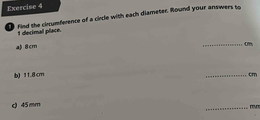 Find the circumference of a circle with each diameter. Round your answers to
1 decimal place. 
a) 8 cm
_ cm
b) 11.8 cm _ cm
c) 45 mm
_ mm