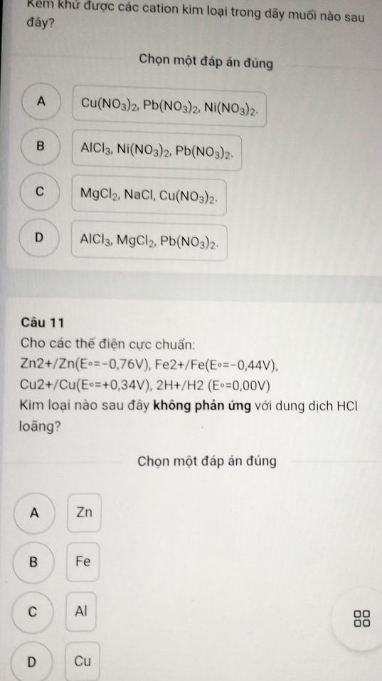 Kem khử được các cation kim loại trong dãy muối nào sau
đây?
Chọn một đáp án đúng
A Cu(NO_3)_2, Pb(NO_3)_2, Ni(NO_3)_2.
B AlCl_3, Ni(NO_3)_2, Pb(NO_3)_2.
C MgCl_2, NaCl, Cu(NO_3)_2.
D AlCl_3, MgCl_2, Pb(NO_3)_2. 
Câu 11
Cho các thể điện cực chuẩn:
Zn2+/Zn(E°=-0,76V) , Fe 2+/Fe(E°=-0,44V),
Cu2+/Cu(E°=+0,34V), 2H+/H2(E°=0,00V)
Kim loại nào sau đây không phản ứng với dung dịch HCI
loãng?
Chọn một đáp án đúng
A Zn
B Fe
C Al
□□
□□
D Cu