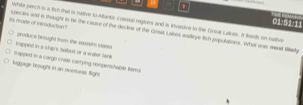 10 19 20 、
Dashboard 
TIME RéMainín
White perch is a fish that is native to Atlantic coastal regions and is invasive to the Great Lakes. It feeds on native
01:51:11
its mode of introduction?
species and is thought to be the cause of the decline of the Great Lakes walleye fish populations. What was most likefy
produce brought from the eastern states
trapped in a ship's ballast or a water tank
trapped in a cargo crate carrying nonperishable items
luggage brought in an overseas flight