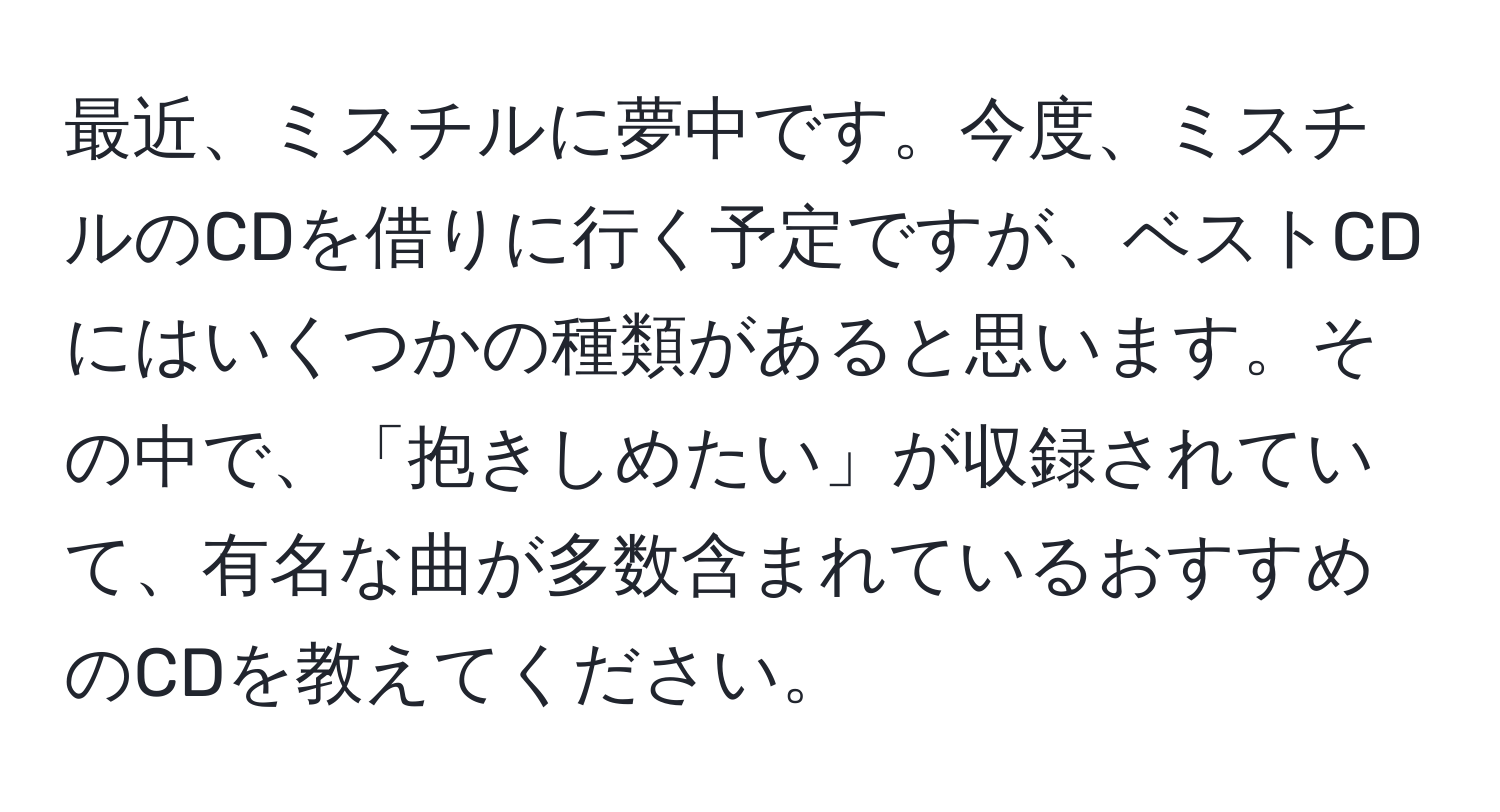 最近、ミスチルに夢中です。今度、ミスチルのCDを借りに行く予定ですが、ベストCDにはいくつかの種類があると思います。その中で、「抱きしめたい」が収録されていて、有名な曲が多数含まれているおすすめのCDを教えてください。