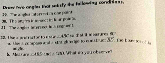 Draw two angles that satisfy the following conditions, 
29. The angles intersect in one point. 
30. The angles intersect in four points. 
31. The angles intersect in a segment. 
32. Use a protractor to draw ∠ ABC so that it measures 80°. 
o. Use a compass and a straightedge to construct vector BD , the bisector of the 
angle. 
b. Measure ∠ ABD and ∠ CBD What do you observe?