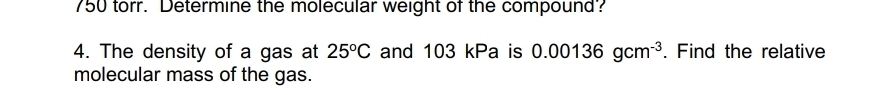 750 torr. Determine the molecular weight of the compound? 
4. The density of a gas at 25°C and 103 kPa is 0.00136gcm^(-3). Find the relative 
molecular mass of the gas.