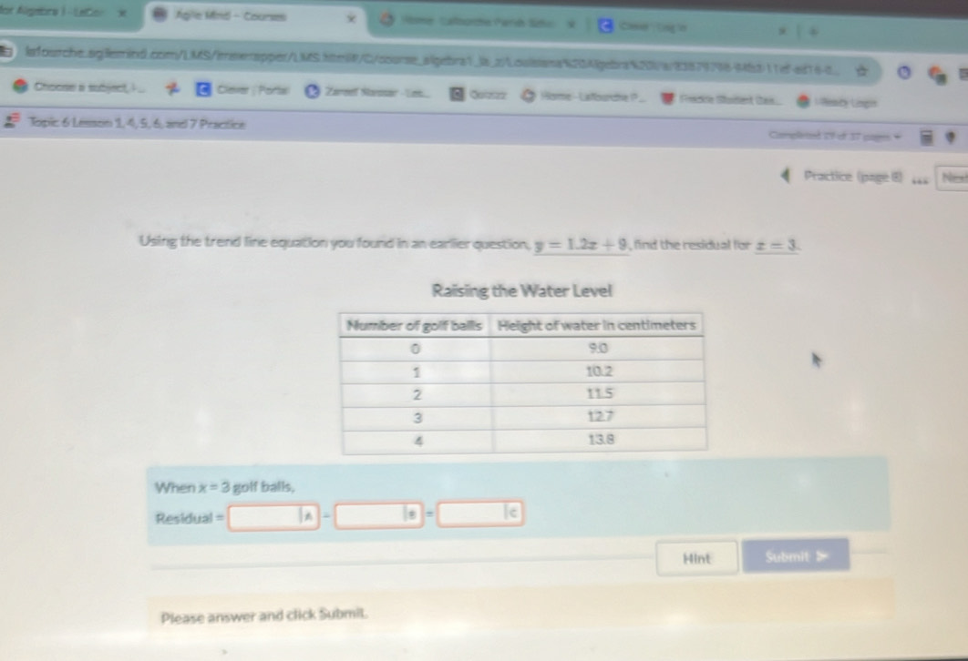 for Algebrs ) - LeCor Agle Mnd - Courses Nme Calbore Perh Sdo Cae (ng in 
7 lefourche.sglerind.com/LMS/ereerapper/LMS.htel/C/soorse_algebra1_ls_z/Louisana1334febra 20a/23879798-Mb311ef-ed16-c_ 
Choose a subject Clever ; Porta Zareef Sarosar - Les Quizzz Home - Listourcne1? Freake Sadent Ses Remty Lingis 
Topic 6 Lesson 1, 4, 5, 6, and 7 Practice Campleted I9 of 37 page* 
Practice (page (8) 44s No 
Using the trend line equation you found in an earlier question, y=1.2x+9 , find the residual for x=3. 
Raising the Water Level 
When x=3 golf balls,
Residual =
le 
Hint Submit > 
Please answer and click Submit.