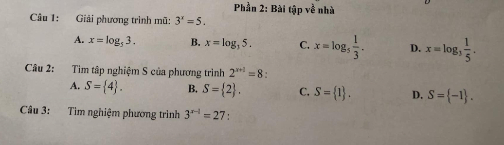 Phần 2: Bài tập về nhà
Câu 1: Giải phương trình mũ: 3^x=5.
A. x=log _53. B. x=log _35. C. x=log _5 1/3 . D. x=log _3 1/5 . 
Câu 2: Tìm tập nghiệm S của phương trình 2^(x+1)=8 :
A. S= 4. B. S= 2. C. S= 1. D. S= -1. 
Câu 3: Tìm nghiệm phương trình 3^(x-1)=27 :