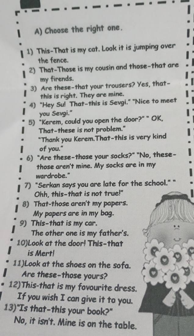 Choose the right one. 
1) This-That is my cat. Look it is jumping over 
the fence. 
2) That-Those is my cousin and those-that are 
my firends. 
3) Are these-that your trousers? Yes, that- 
this is right. They are mine. 
4) "Hey Su! That-this is Sevgi." "Nice to meet 
you Sevgi." 
5) "Kerem, could you open the door?" " OK, 
That-these is not problem." 
"Thank you Kerem.That-this is very kind 
of you." 
6) "Are these-those your socks?" "No, these- 
those aren't mine. My socks are in my 
wardrobe." 
7) "Serkan says you are late for the school." " 
Ohh, this-that is not true!" 
8) That-those aren't my papers. 
My papers are in my bag. 
9) This-that is my car. 
The other one is my father's. 
10)Look at the door! This-that 
is Mert! 
11)Look at the shoes on the sofa. 
Are these-those yours? 
12)This-that is my fovourite dress. 
If you wish I can give it to you. 
13)"Is that-this your book?" 
No, it isn't. Mine is on the table.