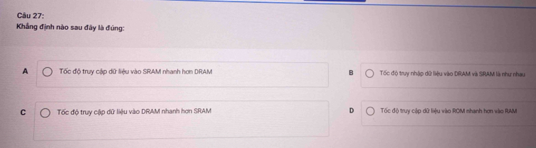 Khẳng định nào sau đây là đúng:
A Tốc độ truy cập dữ liệu vào SRAM nhanh hơn DRAM B Tốc độ truy nhập dữ liệu vào DRAM và SRAM là như nhau
C Tốc độ truy cập dữ liệu vào DRAM nhanh hơn SRAM D Tốc độ truy cập dữ liệu vào ROM nhanh hơn vào RAM