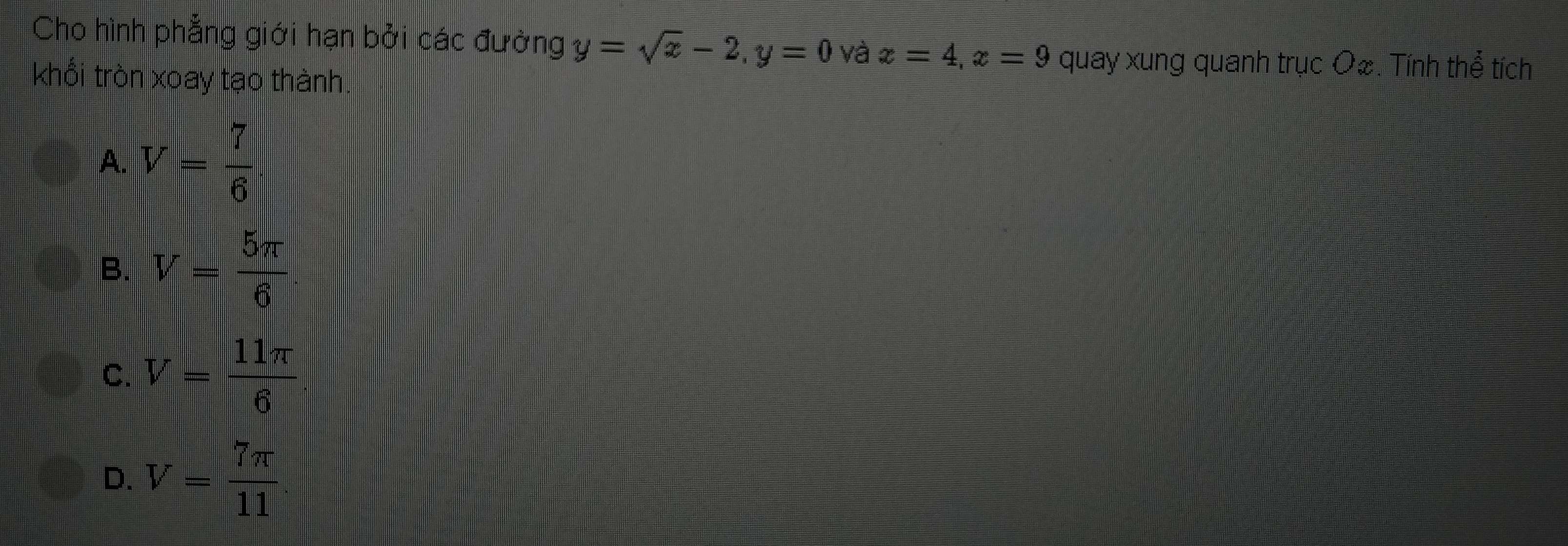 Cho hình phẳng giới hạn bởi các đường y=sqrt(x)-2, y=0 và x=4, x=9 quay xung quanh trục O&. Tính thể tích
khổi tròn xoay tạo thành.
A. V= 7/6 
B. V= 5π /6 
C. V= 11π /6 
D. V= 7π /11 