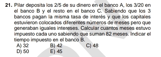 Pilar deposita los 2/5 de su dinero en el banco A, los 3/20 en
el banco B y el resto en el banco C. Sabiendo que los 3
bancos pagan la misma tasa de interés y que los capitales
estuvieron colocados diferentes números de meses pero que
generaban iguales intereses. Calcular cuantos meses estuvo
impuesto cada uno sabiendo que suman 82 meses. Indicar el
tiempo impuesto en el banco B.
A) 32 B) 42 C) 48
D) 50 E) 45