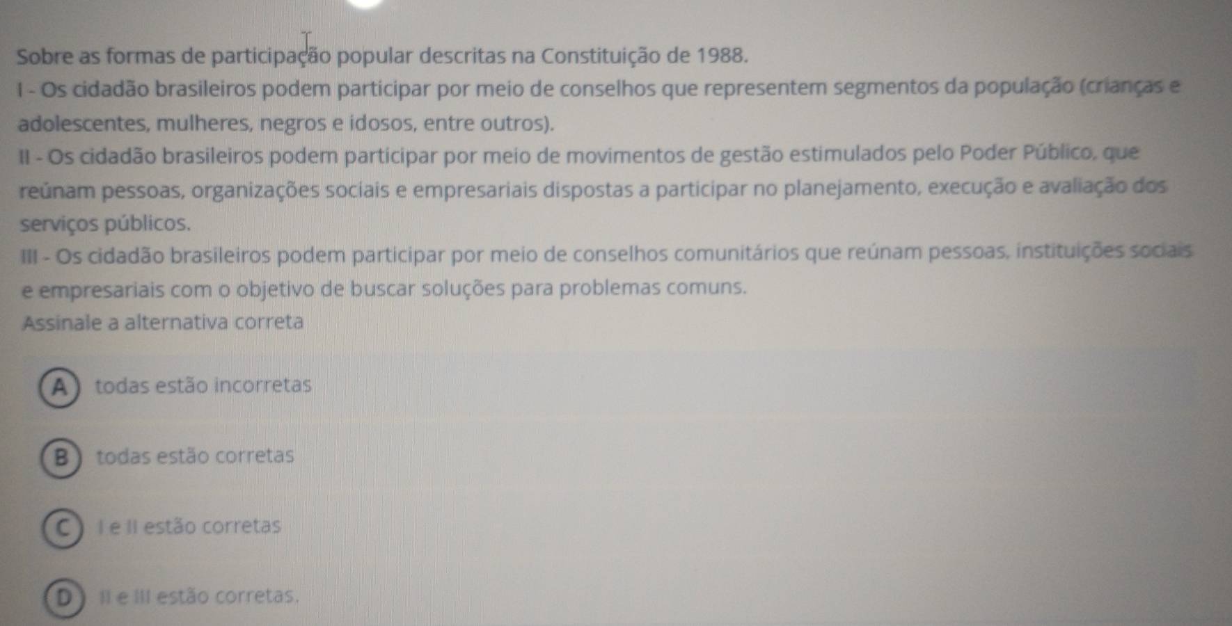 Sobre as formas de participação popular descritas na Constituição de 1988.
I - Os cidadão brasileiros podem participar por meio de conselhos que representem segmentos da população (crianças e
adolescentes, mulheres, negros e idosos, entre outros).
II - Os cidadão brasileiros podem participar por meio de movimentos de gestão estimulados pelo Poder Público, que
reúnam pessoas, organizações sociais e empresariais dispostas a participar no planejamento, execução e avaliação dos
serviços públicos.
III - Os cidadão brasileiros podem participar por meio de conselhos comunitários que reúnam pessoas, instituições sociais
e empresariais com o objetivo de buscar soluções para problemas comuns.
Assinale a alternativa correta
A ) todas estão incorretas
B ) todas estão corretas
C I e II estão corretas
D) Il e III estão corretas.