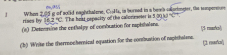 When 2,05 g of solid naphthalene, C16Hs, is burned in a bomb calorimeter, the temperature 
rises by 16.2°C. The heat capacity of the calorimeter is 5.00kJ°C°
(a) Determine the enthalpy of combustion for naphthalene. [5 marks] 
(b) Write the thermochemical equation for the combustion of naphthalene. [2 marks]