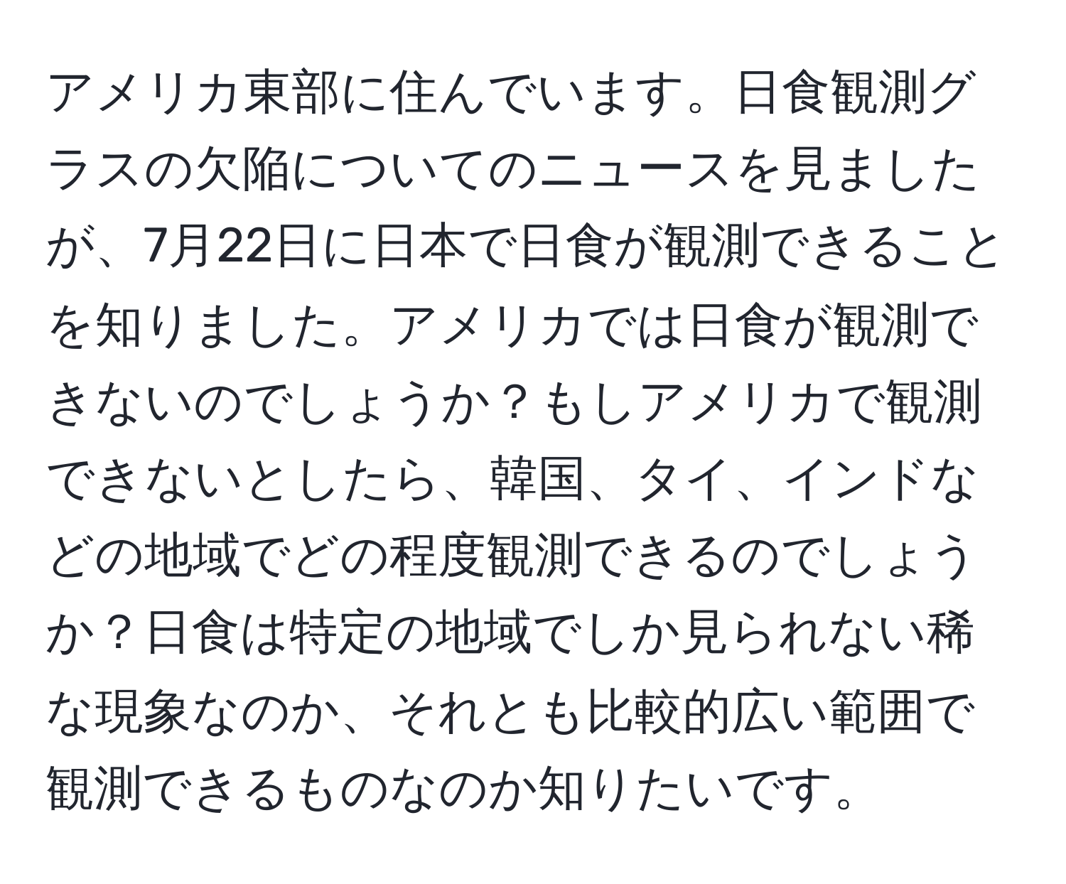 アメリカ東部に住んでいます。日食観測グラスの欠陥についてのニュースを見ましたが、7月22日に日本で日食が観測できることを知りました。アメリカでは日食が観測できないのでしょうか？もしアメリカで観測できないとしたら、韓国、タイ、インドなどの地域でどの程度観測できるのでしょうか？日食は特定の地域でしか見られない稀な現象なのか、それとも比較的広い範囲で観測できるものなのか知りたいです。