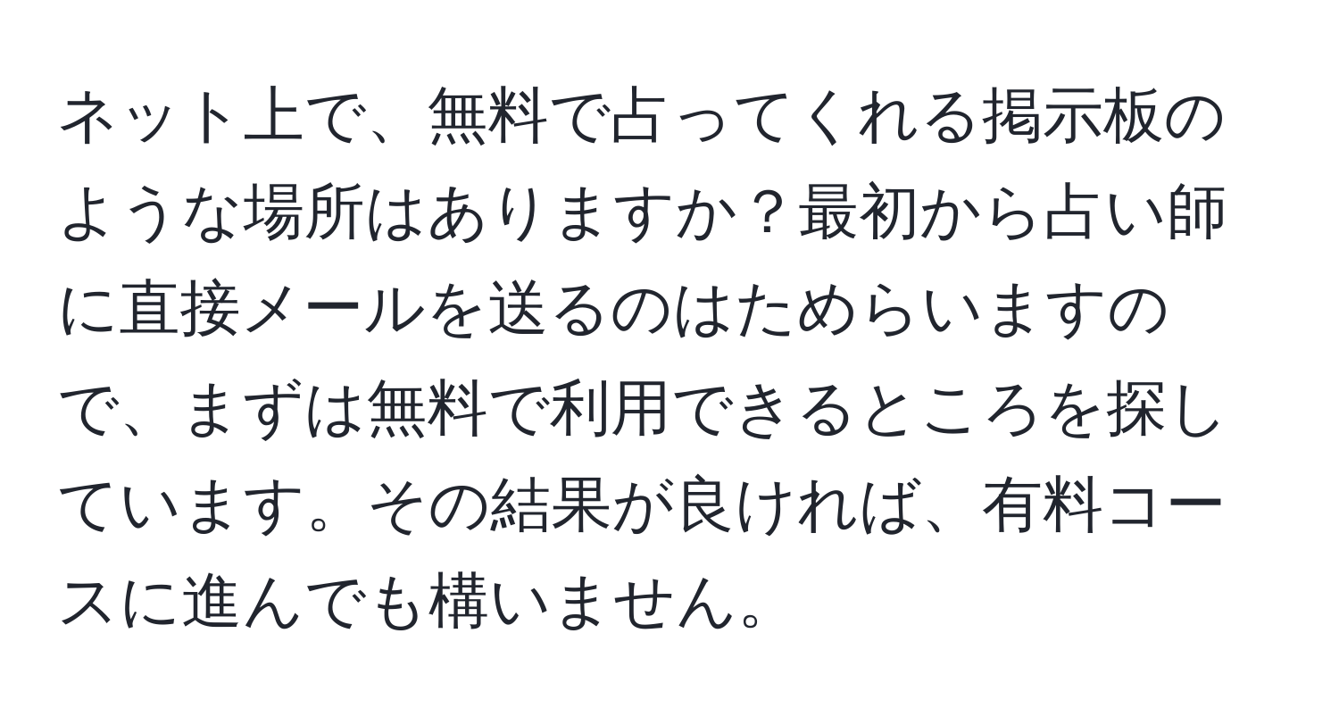 ネット上で、無料で占ってくれる掲示板のような場所はありますか？最初から占い師に直接メールを送るのはためらいますので、まずは無料で利用できるところを探しています。その結果が良ければ、有料コースに進んでも構いません。