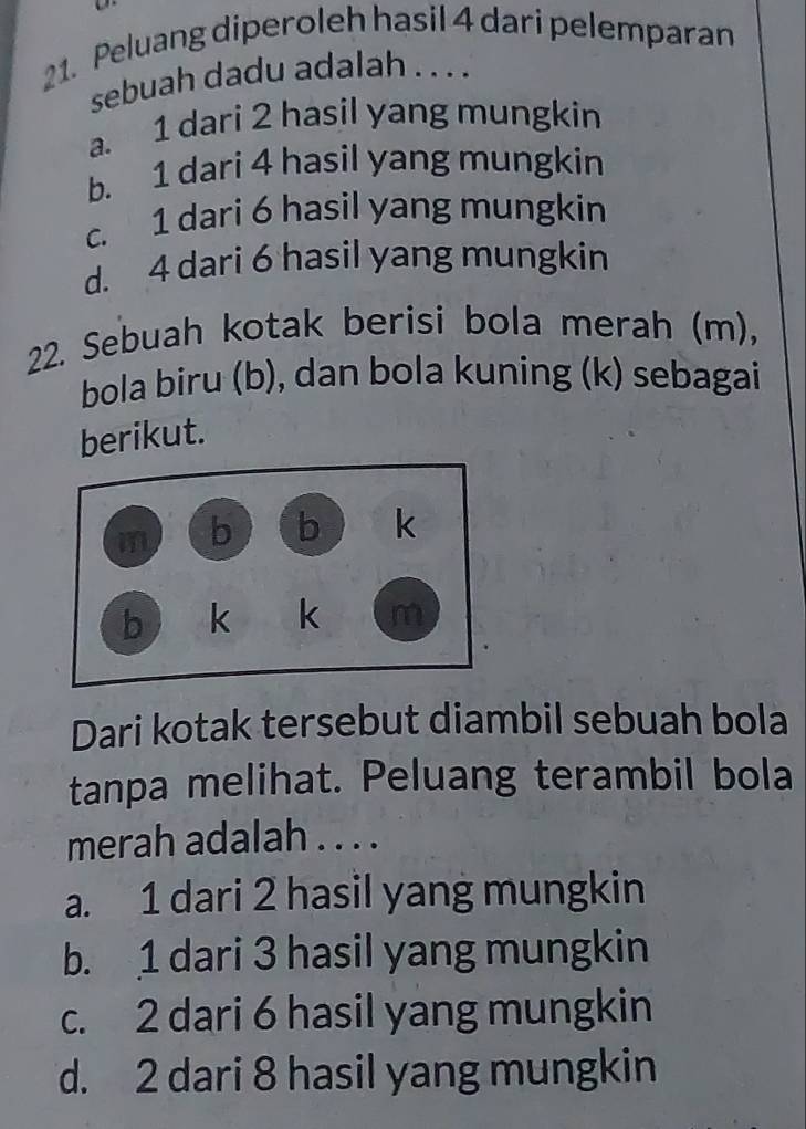 Peluang diperoleh hasil 4 dari pelemparan
sebuah dadu adalah . . . .
a. 1 dari 2 hasil yang mungkin
b. 1 dari 4 hasil yang mungkin
c. 1 dari 6 hasil yang mungkin
d. 4 dari 6 hasil yang mungkin
22. Sebuah kotak berisi bola merah (m),
bola biru (b), dan bola kuning (k) sebagai
berikut.
Dari kotak tersebut diambil sebuah bola
tanpa melihat. Peluang terambil bola
merah adalah . . . .
a. 1 dari 2 hasil yang mungkin
b. 1 dari 3 hasil yang mungkin
c. 2 dari 6 hasil yang mungkin
d. 2 dari 8 hasil yang mungkin