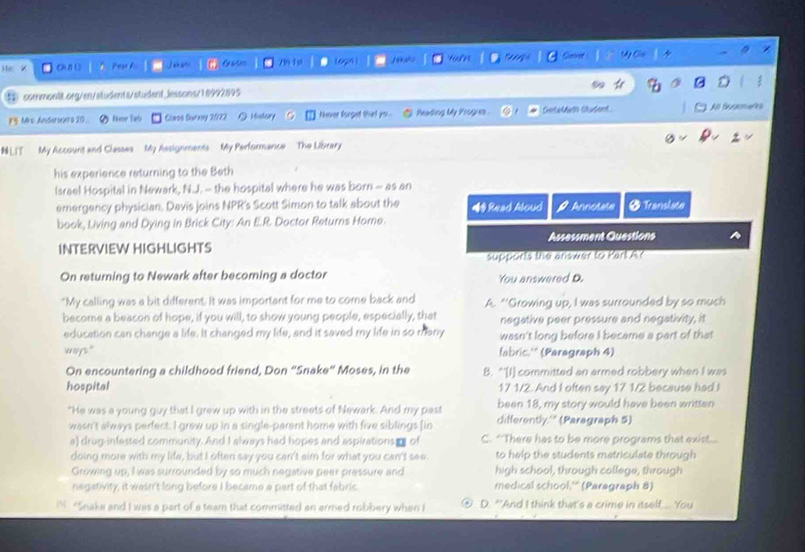 HiX ChUB 15 Pear f 79 1 s Lopn   pho tum     Ceost 04
⑤ commontt.org/en/students/student.Jessons/10992895 D :
F9 Mis. Andersor's 20 Nmr 1#5 Glmso Surnoy 2022  Holary Never forged that yo l Reading My Progum. GetaMath studend All Bugemares
LIT  My Account and Classes My Assignments My Performance  The Library
his experience returning to the Beth
Israel Hospital in Newark, N.J. -- the hospital where he was born - as an
emergency physician. Davis joins NPR's Scott Simon to talk about the # Read Aloud
book, Living and Dying in Brick City: An E.R. Doctor Returns Hore.  Annolate Ø Translute
INTERVIEW HIGHLIGHTS Assessment Questions
supports the answer to Part A?
On returning to Newark after becoming a doctor You answered D.
"My calling was a bit different. It was important for me to come back and A. “'Growing up, I was surrounded by so much
become a beacon of hope, if you will, to show young people, especially, that negative peer pressure and negativity, it
education can change a life. It changed my life, and it saved my life in so many wasn't long before I became a part of that
ways." fabric.'' (Paragraph 4)
On encountering a childhood friend, Don “Snake“ Moses, in the B. *'[I] committed an armed robbery when I was
hospital 17 1/2. And I often say 17 1/2 because had I
"He was a young guy that I grew up with in the streets of Newark. And my past been 18, my story would have been written
wasn't always perfect. I grew up in a single-parent home with five siblings (in differently.'" (Paragraph 5)
a) drug-infessed community. And I always had hopes and aspirations  of C. *There has to be more programs that exist...
doing more with my life, but I often say you can't aim for what you can't see. to help the students matriculate through
Growing up, I was surrounded by so much negative peer pressure and high school, through college, through
negativity; it wesn't long before I became a part of that fabric. medical school.'' (Paragraph 8)
iN