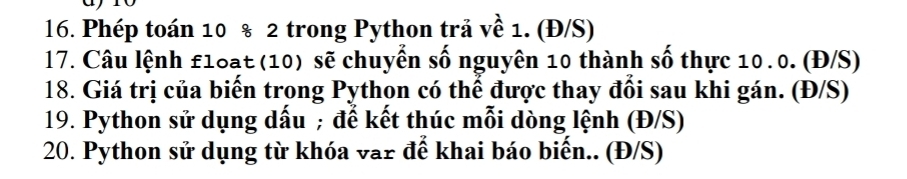 Phép toán 10 % 2 trong Python trả về 1. (Đ/S) 
17. Câu lệnh £1oạt (10) sẽ chuyển số nguyên 10 thành số thực 10.0. (Đ/S) 
18. Giá trị của biến trong Python có thể được thay đổi sau khi gán. (Đ/S) 
19. Python sử dụng dấu ; đế kết thúc mỗi dòng lệnh (Đ/S) 
20. Python sử dụng từ khóa var để khai báo biến.. (Đ/S)