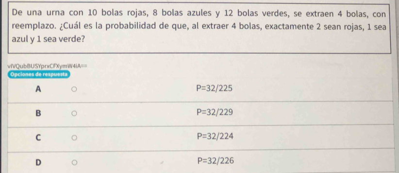 De una urna con 10 bolas rojas, 8 bolas azules y 12 bolas verdes, se extraen 4 bolas, con
reemplazo. ¿Cuál es la probabilidad de que, al extraer 4 bolas, exactamente 2 sean rojas, 1 sea
azul y 1 sea verde?
vIVQubBUSYprxCFXymW4iA==
Opciones de respuesta
A
P=32/225
B
P=32/229
C
P=32/224
D
P=32/226