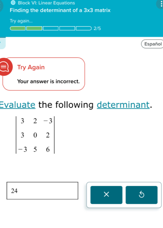 Block VI: Linear Equations
Finding the determinant of a 3* 3 matrix
Try again...
2/5
Español
Try Again
Your answer is incorrect.
Evaluate the following determinant.
24
× 5