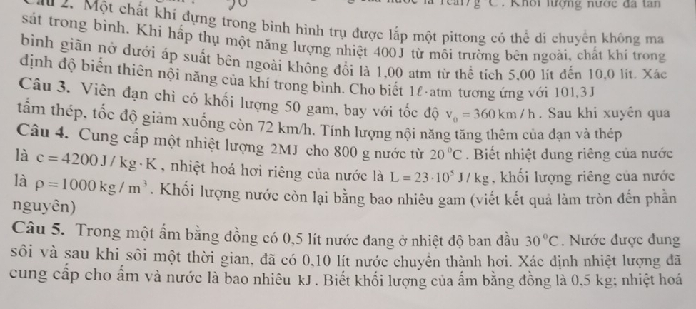 Khoi lượng nược đa tan 
u 2. Một chất khí dựng trong bình hình trụ được lắp một pittong có thể di chuyển không ma 
sát trong bình. Khi hấp thụ một năng lượng nhiệt 400J từ môi trường bên ngoài, chất khí trong 
bình giãn nở dưới áp suất bên ngoài không đổi là 1,00 atm từ thể tích 5,00 lít đến 10,0 lít. Xác 
dịnh độ biển thiên nội năng của khí trong bình. Cho biết 1l atm tương ứng với 101,3J
Câu 3. Viên đạn chì có khối lượng 50 gam, bay với tốc độ v_0=360km/h. Sau khi xuyên qua 
tấm thép, tốc độ giảm xuống còn 72 km/h. Tính lượng nội năng tăng thêm của đạn và thép 
Câu 4. Cung cấp một nhiệt lượng 2MJ cho 800 g nước từ 20°C. Biết nhiệt dung riêng của nước 
là c=4200J/kg· K , nhiệt hoá hơi riêng của nước là L=23· 10^5J/kg , khối lượng riêng của nước 
là rho =1000kg/m^3. Khối lượng nước còn lại bằng bao nhiêu gam (viết kết quả làm tròn đến phần 
nguyên) 
Câu 5. Trong một ẩm bằng đồng có 0,5 lít nước đang ở nhiệt độ ban đầu 30°C. Nước được dung 
sôi và sau khi sôi một thời gian, đã có 0, 10 lít nước chuyển thành hơi. Xác định nhiệt lượng đã 
cung cấp cho ấm và nước là bao nhiêu kJ . Biết khối lượng của ấm bằng đồng là 0,5 kg; nhiệt hoá