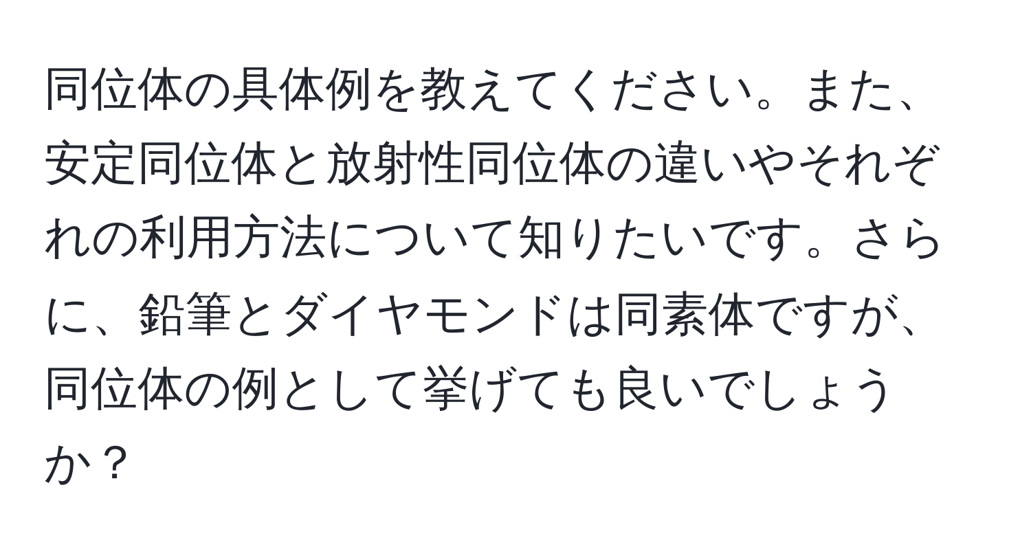 同位体の具体例を教えてください。また、安定同位体と放射性同位体の違いやそれぞれの利用方法について知りたいです。さらに、鉛筆とダイヤモンドは同素体ですが、同位体の例として挙げても良いでしょうか？