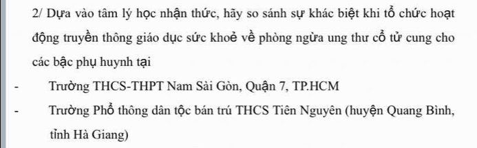 2/ Dựa vào tâm lý học nhận thức, hãy so sánh sự khác biệt khi tổ chức hoạt
động truyền thông giáo dục sức khoẻ về phòng ngừa ung thư cổ tử cung cho
các bậc phụ huynh tại
Trường THCS-THPT Nam Sài Gòn, Quận 7, TP.HCM
Trường Phổ thông dân tộc bán trú THCS Tiên Nguyên (huyện Quang Bình,
tỉnh Hà Giang)