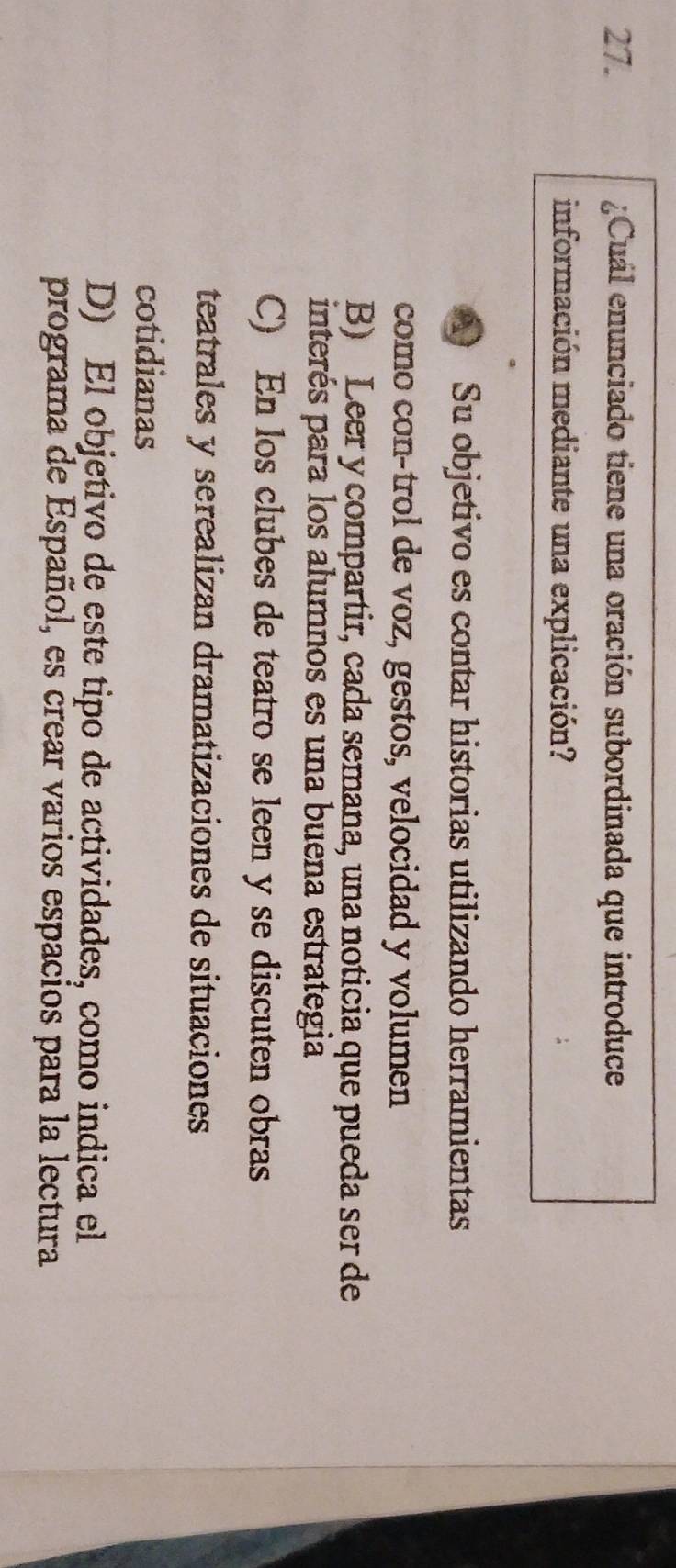 ¿Cuál enunciado tiene una oración subordinada que introduce
información mediante una explicación?
A Su objetivo es contar historias utilizando herramientas
como con-trol de voz, gestos, velocidad y volumen
B) Leer y compartir, cada semana, una noticia que pueda ser de
interés para los alumnos es una buena estrategia
C) En los clubes de teatro se leen y se discuten obras
teatrales y serealizan dramatizaciones de situaciones
cotidianas
D) El objetivo de este tipo de actividades, como indica el
programa de Español, es crear varios espacios para la lectura